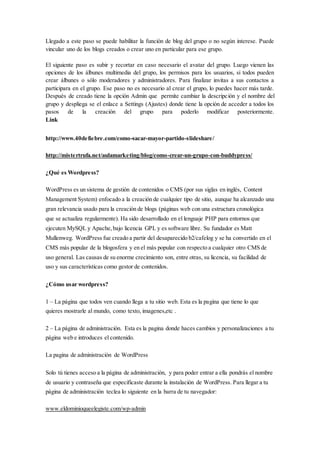 Llegado a este paso se puede habilitar la función de blog del grupo o no según interese. Puede
vincular uno de los blogs creados o crear uno en particular para ese grupo.
El siguiente paso es subir y recortar en caso necesario el avatar del grupo. Luego vienen las
opciones de los álbunes multimedia del grupo, los permisos para los usuarios, si todos pueden
crear álbunes o sólo moderadores y administradores. Para finalizar invitas a sus contactos a
participara en el grupo. Ese paso no es necesario al crear el grupo, lo puedes hacer más tarde.
Después de creado tiene la opción Admin que permite cambiar la descripción y el nombre del
grupo y despliega se el enlace a Settings (Ajustes) donde tiene la opción de acceder a todos los
pasos de la creación del grupo para poderlo modificar posteriormente.
Link
http://www.40defiebre.com/como-sacar-mayor-partido-slideshare/
http://mistertrufa.net/aulamarketing/blog/como-crear-un-grupo-con-buddypress/
¿Qué es Wordpress?
WordPress es un sistema de gestión de contenidos o CMS (por sus siglas en inglés, Content
Management System) enfocado a la creación de cualquier tipo de sitio, aunque ha alcanzado una
gran relevancia usado para la creación de blogs (páginas web con una estructura cronológica
que se actualiza regularmente). Ha sido desarrollado en el lenguaje PHP para entornos que
ejecuten MySQL y Apache,bajo licencia GPL y es software libre. Su fundador es Matt
Mullenweg. WordPress fue creado a partir del desaparecido b2/cafelog y se ha convertido en el
CMS más popular de la blogosfera y en el más popular con respecto a cualquier otro CMS de
uso general. Las causas de su enorme crecimiento son, entre otras, su licencia, su facilidad de
uso y sus características como gestor de contenidos.
¿Cómo usar wordpress?
1 – La página que todos ven cuando llega a tu sitio web. Esta es la pagina que tiene lo que
quieres mostrarle al mundo, como texto, imagenes,etc .
2 – La página de administración. Esta es la pagina donde haces cambios y personalizaciones a tu
página web e introduces el contenido.
La pagina de administración de WordPress
Solo tú tienes acceso a la página de administración, y para poder entrar a ella pondrás el nombre
de usuario y contraseña que especificaste durante la instalación de WordPress. Para llegar a tu
página de administración teclea lo siguiente en la barra de tu navegador:
www.eldominioqueelegiste.com/wp-admin
 