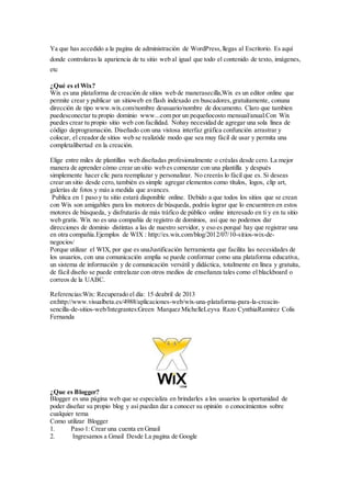 Ya que has accedido a la pagina de administración de WordPress,llegas al Escritorio. Es aquí
donde controlaras la apariencia de tu sitio web al igual que todo el contenido de texto, imágenes,
etc
¿Qué es el Wix?
Wix es una plataforma de creación de sitios web de manerasecilla,Wix es un editor online que
permite crear y publicar un sitioweb en flash indexado en buscadores,gratuitamente, conuna
dirección de tipo www.wix.com/nombre deusuario/nombre de documento. Claro que tambien
puedesconectar tu propio dominio www...com por un pequeñocosto mensual/anual.Con Wix
puedes crear tu propio sitio web con facilidad. Nohay necesidad de agregar una sola línea de
código deprogramación. Diseñado con una vistosa interfaz gráfica confunción arrastrar y
colocar, el creador de sitios web se realizóde modo que sea muy fácil de usar y permita una
completalibertad en la creación.
Elige entre miles de plantillas web diseñadas profesionalmente o créalas desde cero. La mejor
manera de aprender cómo crear un sitio web es comenzar con una plantilla y después
simplemente hacer clic para reemplazar y personalizar. No creerás lo fácil que es. Si deseas
crear un sitio desde cero, también es simple agregar elementos como títulos, logos, clip art,
galerías de fotos y más a medida que avances.
Publica en 1 paso y tu sitio estará disponible online. Debido a que todos los sitios que se crean
con Wix son amigables para los motores de búsqueda, podrás lograr que lo encuentren en estos
motores de búsqueda, y disfrutarás de más tráfico de público online interesado en ti y en tu sitio
web gratis. Wix no es una compañía de registro de dominios, así que no podemos dar
direcciones de dominio distintas a las de nuestro servidor, y eso es porqué hay que registrar una
en otra compañía.Ejemplos de WIX : http://es.wix.com/blog/2012/07/10-sitios-wix-de-
negocios/
Porque utilizar el WIX, por que es unaJustificación herramienta que facilita las necesidades de
los usuarios, con una comunicación amplia se puede conformar como una plataforma educativa,
un sistema de información y de comunicación versátil y didáctica, totalmente en línea y gratuita,
de fácil diseño se puede entrelazar con otros medios de enseñanza tales como el blackboard o
correos de la UABC.
Referencias:Wix: Recuperado el día: 15 deabril de 2013
en:http://www.visualbeta.es/4988/aplicaciones-web/wix-una-plataforma-para-la-creacin-
sencilla-de-sitios-web/Integrantes:Green Marquez MichelleLeyva Razo CynthiaRamirez Colis
Fernanda
¿Que es Blogger?
Blogger es una página web que se especializa en brindarles a los usuarios la oportunidad de
poder diseñar su propio blog y así puedan dar a conocer su opinión o conocimientos sobre
cualquier tema
Como utilizar Blogger
1. Paso 1: Crear una cuenta en Gmail
2. Ingresamos a Gmail Desde La pagina de Google
 