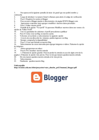 3. Nos aparecerá la siguiente pantalla de inicio de gmail que nos pedirá nombre y
contraseña
4. Luego de introducir tu numero Gmail te llamara para darte el codigo de verificación
5. Paso 2: Registrar la cuenta en blogger
6. Para accesar a Blogger puedes ir directamente a la pagina:WWW.Blogger.com
7. Ingresamos a opciones para agregar o modificar nuestros datos personales
8. Paso 3: Editar nuestro perfil
9. Pantalla de la opción “Ver perfil” Si queremos Modificar nuestros datos nos vamos a la
opción de “Editar Perfil”
10. Una vez guardadas las ediciones el perfil procedemos a publicar
11. Paso 4: Como crear un blog en nuestra cuenta
12. Volvemos al escritorio y seleccionamos la siguiente opción
13. A través de esta dirección los visitantes podrán ingresar a tu blog
14. Siempre comprueba la disponibilidad
15. Paso 5: Crear una Entrada en nuestro blog
16. Seleccionamos las areas marcadas para agregar imágenes o videos. Pulsamos la opción
de imágenes.
17. Ahora agregaremos un enlace
18. Paso 6: Pre visualizar nuestra entrada
19. 1.-Pulsamos la opción guardar. Para no perder la entrada en caso de algún error de la
pagina.2.-Pulsamos la opción vista previa. Para ver de que manera quedara nuestra entrada.
20. De esta manera quedara nuestra entrada en la vista previa.
21. Seleccionamos
22. Finalmente quedara nuestro blog.
Linkcografia:
http://red.ilce.edu.mx/sitios/proyectos/voces_abuelos_pri13/manual_blogger.pdf
 