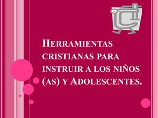 HERRAMIENTAS
CRISTIANAS PARA
INSTRUIR A LOS NIÑOS
(AS) Y ADOLESCENTES.
 