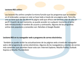 Lectores RSS online:
Los lectores Rss online cumplen la misma función que los programas que se instalan
en el ordenador, aunque en este se hace todo a través de una página web. Para ello,
uno se tiene que dar de alta en la página web que ofrece ese servicio y dar de alta un
perfil. A partir de ese momento, se puede acceder en cualquier momento al lector
web introduciendo el nombre de usuario y contraseña. Algunos de los programas
online más populares y conocidos son: Netvibes ó Google Reader
Lectores RSS en tu navegador web o programa de correo electrónico.
También se puede recibir las actualizaciones de las páginas web a través del navegador
web o del programa de correo electrónico. Algunos de los navegadores y clientes de correo
más conocidos que permiten hacer esto son: Internet Explorer, Mozilla Firefox, Outlook
Express o Mozilla Thunderbird.
 