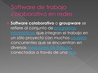    Software colaborativo o groupware se
    refiere al conjunto de programas
    informáticos que integran el trabajo en
    un sólo proyecto con muchos usuarios
    concurrentes que se encuentran en
    diversas estaciones de trabajo,
    conectadas a través de una red.
 