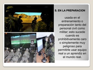 S. EN LA PREPARACION
usada en el
entrenamiento o
preparación tanto del
personal civil como
militar; esto sucede
cuando es
prohibitivamente caro
o simplemente muy
peligroso para
permitirle usar equipo
real a un aprendiz en
el mundo real.
 