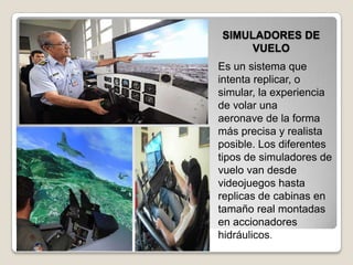 SIMULADORES DE
VUELO
Es un sistema que
intenta replicar, o
simular, la experiencia
de volar una
aeronave de la forma
más precisa y realista
posible. Los diferentes
tipos de simuladores de
vuelo van desde
videojuegos hasta
replicas de cabinas en
tamaño real montadas
en accionadores
hidráulicos.
 