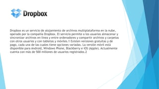 Dropbox es un servicio de alojamiento de archivos multiplataforma en la nube,
operado por la compañía Dropbox. El servicio permite a los usuarios almacenar y
sincronizar archivos en línea y entre ordenadores y compartir archivos y carpetas
con otros usuarios y con tabletas y móviles.1 Existen versiones gratuitas y de
pago, cada una de las cuales tiene opciones variadas. La versión móvil está
disponible para Android, Windows Phone, Blackberry e iOS (Apple). Actualmente
cuenta con más de 500 millones de usuarios registrados.2
 
