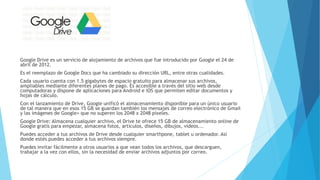 Google Drive es un servicio de alojamiento de archivos que fue introducido por Google el 24 de
abril de 2012.
Es el reemplazo de Google Docs que ha cambiado su dirección URL, entre otras cualidades.
Cada usuario cuenta con 1.5 gigabytes de espacio gratuito para almacenar sus archivos,
ampliables mediante diferentes planes de pago. Es accesible a través del sitio web desde
computadoras y dispone de aplicaciones para Android e iOS que permiten editar documentos y
hojas de cálculo.
Con el lanzamiento de Drive, Google unificó el almacenamiento disponible para un único usuario
de tal manera que en esos 15 GB se guardan también los mensajes de correo electrónico de Gmail
y las imágenes de Google+ que no superen los 2048 x 2048 píxeles.
Google Drive: Almacena cualquier archivo, el Drive te ofrece 15 GB de almacenamiento online de
Google gratis para empezar, almacena fotos, artículos, diseños, dibujos, vídeos...
Puedes acceder a tus archivos de Drive desde cualquier smarthpone, tablet u ordenador. Así
donde estés puedes acceder a tus archivos siempre.
Puedes invitar fácilmente a otros usuarios a que vean todos los archivos, que descarguen,
trabajar a la vez con ellos, sin la necesidad de enviar archivos adjuntos por correo.
 