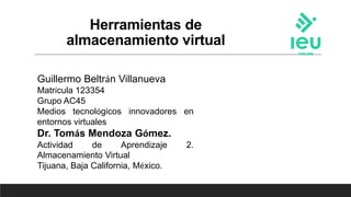 Herramientas de
almacenamiento virtual
Guillermo Beltrán Villanueva
Matrícula 123354
Grupo AC45
Medios tecnológicos innovadores en
entornos virtuales
Dr. Tomás Mendoza Gómez.
Actividad de Aprendizaje 2.
Almacenamiento Virtual
Tijuana, Baja California, México.
 
