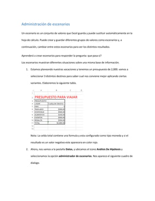 Administración de escenarios
Un escenario es un conjunto de valores que Excel guarda y puede sustituir automáticamente en la
hoja de cálculo. Puede crear y guardar diferentes grupos de valores como escenarios y, a
continuación, cambiar entre estos escenarios para ver los distintos resultados.
Aprenderá a crear escenarios para responder la pregunta: que pasa si?
Los escenarios muestran diferentes situaciones sobre una misma base de información.
1. Estamos planeando nuestras vacaciones y tenemos un presupuesto de 2,000. vamos a
seleccionar 3 distintos destinos para saber cual nos conviene mejor aplicando ciertas
variantes. Elaboremos la siguiente tabla.
Nota: La celda total contiene una formula y esta configurado como tipo moneda y si el
resultado es un valor negativo este aparecera en color rojo.
2. Ahora, nos vamos a la pestaña Datos, y ubicamos el icono Análisis De Hipótesis y
seleccionamos la opción administrador de escenarios. Nos aparece el siguiente cuadro de
dialogo.
 