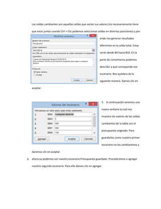 Las celdas cambiantes son aquellas celdas que varían sus valores (no necesariamente tiene
que estar juntas usando Ctrl + Clic podemos seleccionar celdas en distintas posiciones) y por
ende nos generan resultados
diferentes en la celda total. Estas
serán desde B4 hasta B10. En la
parte de comentarios podemos
describir a que corresponde ese
escenario. Nos quedara de la
siguiente manera. Damos clic en
aceptar.
5. A continuación veremos una
nueva ventana la cual nos
muestra los valores de las celdas
cambiantes de la tabla con el
presupuesto asignado. Para
guardarlos como nuestro primer
escenario no los cambiaremos y
daremos clic en aceptar.
6. ahora ya podemos ver nuestro escenario Presupuesto guardado. Procederemos a agregar
nuestro segundo escenario. Para ello damos clic en agregar.
 