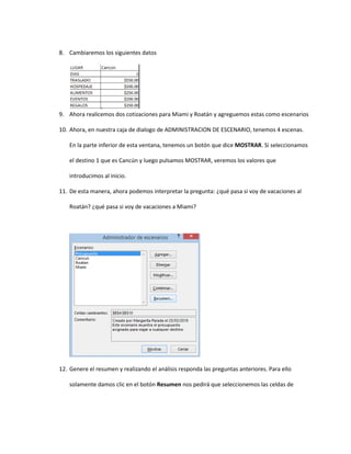8. Cambiaremos los siguientes datos
9. Ahora realicemos dos cotizaciones para Miami y Roatán y agreguemos estas como escenarios
10. Ahora, en nuestra caja de dialogo de ADMINISTRACION DE ESCENARIO, tenemos 4 escenas.
En la parte inferior de esta ventana, tenemos un botón que dice MOSTRAR. Si seleccionamos
el destino 1 que es Cancún y luego pulsamos MOSTRAR, veremos los valores que
introducimos al inicio.
11. De esta manera, ahora podemos interpretar la pregunta: ¿qué pasa si voy de vacaciones al
Roatán? ¿qué pasa si voy de vacaciones a Miami?
12. Genere el resumen y realizando el análisis responda las preguntas anteriores. Para ello
solamente damos clic en el botón Resumen nos pedirá que seleccionemos las celdas de
 