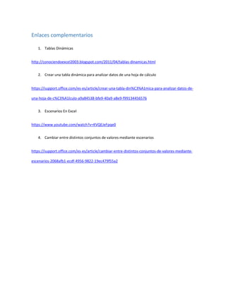 Enlaces complementarios
1. Tablas Dinámicas
http://conociendoexcel2003.blogspot.com/2011/04/tablas-dinamicas.html
2. Crear una tabla dinámica para analizar datos de una hoja de cálculo
https://support.office.com/es-es/article/crear-una-tabla-din%C3%A1mica-para-analizar-datos-de-
una-hoja-de-c%C3%A1lculo-a9a84538-bfe9-40a9-a8e9-f99134456576
3. Escenarios En Excel
https://www.youtube.com/watch?v=KVQEJeFpqe0
4. Cambiar entre distintos conjuntos de valores mediante escenarios
https://support.office.com/es-es/article/cambiar-entre-distintos-conjuntos-de-valores-mediante-
escenarios-2068afb1-ecdf-4956-9822-19ec479f55a2
 