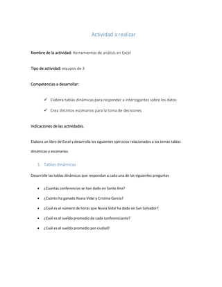 Actividad a realizar
Nombre de la actividad: Herramientas de análisis en Excel
Tipo de actividad: equipos de 3
Competencias a desarrollar:
 Elabora tablas dinámicas para responder a interrogantes sobre los datos
 Crea distintos escenarios para la toma de decisiones
Indicaciones de las actividades.
Elabora un libro de Excel y desarrolla los siguientes ejercicios relacionados a los temas tablas
dinámicas y escenarios
1. Tablas dinámicas
Desarrolle las tablas dinámicas que respondan a cada una de las siguientes preguntas
 ¿Cuantas conferencias se han dado en Santa Ana?
 ¿Cuánto ha ganado Nuvia Vidal y Cristina García?
 ¿Cuál es el número de horas que Nuvia Vidal ha dado en San Salvador?
 ¿Cuál es el sueldo promedio de cada conferenciante?
 ¿Cuál es el sueldo promedio por ciudad?
 