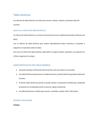 Tablas dinámicas
Los informes de tabla dinámica son útiles para resumir, analizar, explorar y presentar datos de
resumen.
¿Qué es un informe de tabla dinámica?
Un informe de tabla dinámica es una forma interactiva de resumir rápidamente grandes volúmenes de
datos.
Use un informe de tabla dinámica para analizar detenidamente datos numéricos y responder a
preguntas no esperadas sobre los datos.
Para crear un informe de tabla dinámica, debe definir el origen de datos, especificar una ubicación en
el libro y organizar los campos.
CARACTERÍSTICAS DE UNA TABLA DINÁMICA
 Se puede manipular información dentro de ellas y de este modo se les actualiza
 Una tabla dinámica proporcionan un modo de resumir y analizar fácilmente grandes volúmenes
de datos.
 Se llaman tablas dinámicas porque se puede cambiar su disposición reordenando, cambiando
de posición los encabezados de fila y columna, rápida y fácilmente.
 Las tablas dinámicas se utilizan para resumir, consolidar, analizar, filtrar información.
Ventajas y desventajas
Ventajas
 