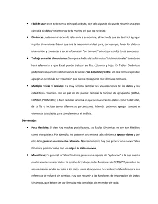  Fácil de usar: este debe ser su principal atributo, con solo algunos clic puedo resumir una gran
cantidad de datos y mostrarlos de la manera en que los necesite.
 Dinámicas: justamente haciendo referencia a su nombre; el hecho de que sea tan fácil agregar
y quitar dimensiones hacen que sea la herramienta ideal para, por ejemplo, llevar los datos a
una reunión y comenzar a sacar información "on demand" o trabajar con los datos en equipo.
 Trabajo en varias dimensiones: Siempre se habla de las fórmulas "tridimensionales" cuando se
hace referencia a que Excel puede trabajar en fila, columna y hoja. En Tablas Dinámicas
podemos trabajar con 3 dimensiones de datos: Fila, Columna y Filtro. De esta forma es posible
agregar un nivel más de "resumen" que cuesta conseguirlo con fórmulas normales.
 Múltiples vistas y cálculos: Es muy sencillo cambiar las visualizaciones de los datos y los
estadísticos resumen, con un par de clic puedo: cambiar la función de agrupación (SUMA,
CONTAR, PROMEDIO) o bien cambiar la forma en que se muestran los datos: como % del total,
de la fila o incluso como diferencias porcentuales. Además podemos agregar campos o
elementos calculados para complementar el análisis.
Desventajas
 Poco Flexibles: Si bien hay muchas posibilidades, las Tablas Dinámicas no son tan flexibles
como uno quisiera. Por ejemplo, no puedo en una misma tabla dinámica agrupar datos y por
otro lado generar un elemento calculado. Necesariamente hay que generar una nueva Tabla
Dinámica, pero inclusive con un origen de datos nuevos
 Monolíticas: En general la Tabla Dinámica genera una especie de "aplicación" a la que cuesta
mucho acceder a sacar datos. La opción de trabajar sin las funciones de GETPIVOT permiten de
alguna manera poder acceder a los datos, pero al momento de cambiar la tabla dinámica esa
referencia se volverá sin sentido. Hay que recurrir a las funciones de Importación de Datos
Dinámicos, que deben ser las fórmulas más complejas de entender de todas
 