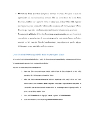  Memoria de Datos: Excel trata siempre de optimizar recursos y hay veces en que esta
optimización nos trae repercusiones: en Excel 2003 era común tener dos o más Tablas
Dinámicas, modificar una y replicar lo mismo en todo el resto. En Excel 2007 y 2010, al parecer
eso no ocurre, pero sí pasa que las Tablas quedan conectadas a la fuente, cualquier Informe
Dinámico que haga sobre esos datos va a compartir características con otros generados.
 Procesamiento y Cálculos: Si bien los elementos y campos calculados son una herramienta
muy potente, no queda tan claro de cómo operan y muchas veces pueden llevar a confusión a
usuarios no tan expertos. Además hay cálculos que matemáticamente pueden parecer
triviales, pero no son soportados por la herramienta.
Crear una tabla dinámica a partir de datos de una hoja de cálculo
Al crear un informe de tabla dinámica a partir de datos de una hoja de cálculo, los datos se convierten
en los datos de origen del informe de tabla dinámica.
Siga uno de los procedimientos siguientes:
1. Para usar datos de una hoja de cálculo como origen de datos, haga clic en una celda
del rango de celdas que contienen los datos.
2. Para usar datos de una tabla de Excel como origen de datos, haga clic en una celda
dentro de la tabla de Excel. Nota Asegúrese de que el rango tiene encabezados de
columna o que se muestran los encabezados en la tabla y que no hay ninguna fila en
blanco en el rango o en la tabla.
3. En la pestaña Insertar, en el grupo Tablas, haga clic en Tabla dinámica
4. Excel mostrará el cuadro de diálogo Crear tabla dinámica.
 