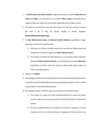 5. En Elija los datos que desea analizar, asegúrese de activar la opción Seleccione una
tabla o un rango y, a continuación, en el cuadro Tabla o rango, compruebe que el
rango de celdas que desea usar como datos subyacentes sea el rango correcto.
6. Si los datos se encuentran en otra hoja de cálculo o en otro libro, incluya el nombre
del libro y de la hoja de cálculo usando la sintaxis siguiente:
[nombrelibro]nombrehoja!rango.
7. En Elija dónde desea colocar el informe de tabla dinámica, especifique el lugar
siguiendo uno de estos procedimientos:
 Para poner el informe de tabla dinámica en una hoja de cálculo nueva que
empiece por la celda A1, haga clic en Nueva hoja de cálculo.
 Para colocar el informe de tabla dinámica en una hoja de cálculo existente,
seleccione Hoja de cálculo existente y, a continuación, en el cuadro Ubicación,
especifique la primera celda del rango de celdas donde desea colocar el
informe de tabla dinámica.
8. Haga clic en Aceptar.
9. Excel agrega un informe vacío de tabla dinámica en la ubicación especificada y muestra
la Lista de campos de tabla dinámica para que pueda agregar campos, crear un diseño
o personalizar el informe de tabla dinámica.
10. Para agregar campos al informe, siga uno o varios de estos procedimientos:
 Para colocar un campo en el área predeterminada de la sección de diseño,
active la casilla que se encuentra junto al nombre del campo en la sección de
campos.
 De forma predeterminada, los campos no numéricos se agregan al área de
etiquetas de fila, los campos numéricos se agregan al área de valores y las
 