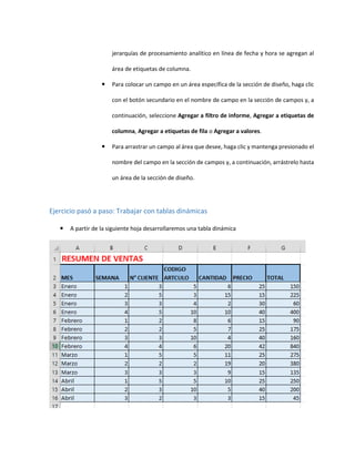 jerarquías de procesamiento analítico en línea de fecha y hora se agregan al
área de etiquetas de columna.
 Para colocar un campo en un área específica de la sección de diseño, haga clic
con el botón secundario en el nombre de campo en la sección de campos y, a
continuación, seleccione Agregar a filtro de informe, Agregar a etiquetas de
columna, Agregar a etiquetas de fila o Agregar a valores.
 Para arrastrar un campo al área que desee, haga clic y mantenga presionado el
nombre del campo en la sección de campos y, a continuación, arrástrelo hasta
un área de la sección de diseño.
Ejercicio pasó a paso: Trabajar con tablas dinámicas
 A partir de la siguiente hoja desarrollaremos una tabla dinámica
 