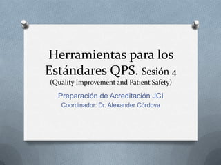 Herramientas para los
Estándares QPS. Sesión 4
(Quality Improvement and Patient Safety)

  Preparación de Acreditación JCI
   Coordinador: Dr. Alexander Córdova
 