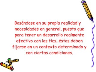 Basándose en su propia realidad y necesidades en general, puesto que para tener un desarrollo realmente efectivo con las tics, éstas deben fijarse en un contexto determinado y con ciertas condiciones. 