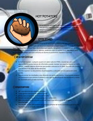 HOT POTATOES 
Es un paquete canadiense de herramientas de autor que nos permite crear materiales interactivos tipo: cloze, quiz, emparejamientos, crucigramas y una mezcla de todos los anteriores. 
UTILIDAD 
Hotpotatoes es un recurso muy interesante para generar ejercicios de refuerzo o repaso para nuestros alumnos. Cuando elegimos hacer alguno de los distintos tipos de pruebas que soporta, nos genera un archivo propio de hotpotatoes para futuras ediciones y, además, podemos crear un archivo html, tipo página web, que incluye los códigos java que comunica al alumno la puntuación final de su ejercicio. 
Características 
 Es fácil de manejar, cualquier usuario sin saber nada de HTML o JavaScript, pero con algunos fundamentos básicos de informática puede manejar sus aspectos básicos en corto tiempo, creando páginas dinámicas que pueden colocarse en la Web. Para ello sólo tendrá que introducir los datos de los ejercicios. 
 Permite exportar sus documentos al portapapeles y colocarlos en una aplicación como WORD. 
 Permite enviar los resultados a una dirección de correo electrónico. Usted puede preparar un cuestionario que solicite el nombre u otro tipo de identificación del estudiante y recibir los resultados de la prueba vía Email. 
Componentes 
 JBC crea ejercicios de selección múltiple 
 JCloze genera ejercicios de rellenar huecos 
 JCross crea crucigramas de cualquier tamaño. 
 JMatch crea ejercicios de emparejamiento u ordenación. 
 JMix crea ejercicios de reconstrucción de frases o párrafos a partir de palabras desordenadas. 
 The Master, es una herramienta que permite compilar de forma automática ejercicios de Hot Potatoes en unidades didácticas.  