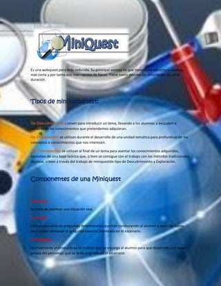 Es una webquest pero más reducida. Su principal ventaja es que tienen una estructura muchas más corta y por tanto son más rápidas de hacer. Tiene como destino ser actividades de corta duración. 
Tipos de mini webquest: 
: sirven para introducir un tema, llevando a los alumnos a descubrir e De Descubrimientoiniciarse en los conocimientos que pretendemos adquieran. 
se utilizan durante el desarrollo de una unidad temática para profundizar en los De Exploración: conceptos o conocimientos que nos interesen. 
se utilizan al final de un tema para asentar los conocimientos adquiridos, De Culminación: necesitan de una base teórica que, o bien se consigue con el trabajo con los métodos tradicionales de clase, o bien a través del trabajo de miniquestde tipo de Descubrimiento y Exploración. 
Componentes de una Miniquest 
Escenario: 
Se trata de plantear una situación real. 
La Tarea: 
Incluye una serie de preguntas determinadas que irán conduciendo al alumno a tener las bases para poder contestar la pregunta esencial planteada en el escenario. 
El Producto: 
Normalmente el producto es un trabajo que se encarga al alumno para que desarrolle una tarea propia del personaje que se le ha asignado en el escenario.  