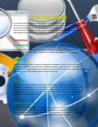 Es una de las estructuras de actividad didáctica más populares entre los docentes que utilizan la Internet en sus clases. En esencia, una caza del tesoro es una hola de trabajo o una página web con una serie de preguntas y una lista de páginas web en las los alumnos buscan las respuestas. Al final se suele incluir la “gran pregunta”, cuya respuesta no aparece directamente en las páginas web visitadas y que exige integrar y valorar lo aprendido durante la búsqueda. 
Estructura 
Introducción 
En la Introducción se deben describir la tarea y las instrucciones para realizarla. Ante todo debemos despertar el interés de los alumnos por averiguar las respuestas a las preguntas. 
Preguntas 
Debemos listar y numerar las preguntas o pequeñas actividades a realizar. Para formular las preguntas, en el caso de alumnos jóvenes, deberíamos copiar y pegar las frases exactas que contienen la información relevante que queremos que encuentren (una de cada página web de la lista de recursos) y luego transformarlas en preguntas directas. 
Recursos 
A continuación debemos listar los títulos y URLs de las páginas a consultar para encontrar las respuestas a las preguntas o realizar las actividades. Se pueden utilizar buscadores especializados o genéricos o herramientas ad hoc como TrackStar (http://trackstar.hprtec.org). También se pueden utilizar o adaptar una “caza del tesoro” de las que existen en la Internet y que han sido elaboradas y probadas por profesores. 
La gran pregunta 
Incluir una pregunta final, global, cuya respuesta no se encuentre directamente en ninguna página de la lista de recursos, sino que dependa de las respuestas a las preguntas anteriores y de lo aprendido buscando las respuestas. Idealmente, debería coincidir con un objetivo curricular y puede incluir aspectos valorativos y de opinión personal sobre el tema buscado.  