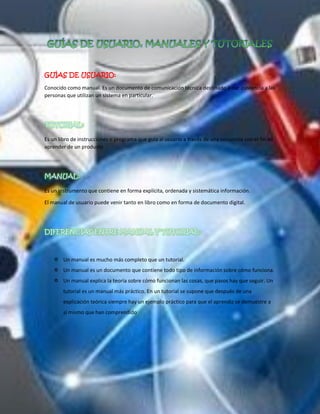 GUÍAS DE USUARIO: 
Conocido como manual. Es un documento de comunicación técnica destinado a dar asistencia a las personas que utilizan un sistema en particular. 
Es un libro de instrucciones o programa que guía al usuario a través de una secuencia con el fin de aprender de un producto. 
Es un instrumento que contiene en forma explícita, ordenada y sistemática información. 
El manual de usuario puede venir tanto en libro como en forma de documento digital. 
 Un manual es mucho más completo que un tutorial. 
 Un manual es un documento que contiene todo tipo de información sobre cómo funciona. 
 Un manual explica la teoría sobre cómo funcionan las cosas, que pasos hay que seguir. Un tutorial es un manual más práctico. En un tutorial se supone que después de una explicación teórica siempre hay un ejemplo práctico para que el aprendiz se demuestre a sí mismo que han comprendido 
