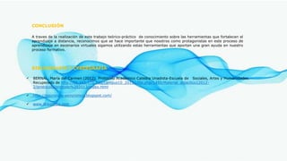 BIBLIOGRAFÍA Y CYBERGRAFÍA
 BERNAL, María del Carmen (2012). Protocolo Académico Catedra Unadista-Escuela de Sociales, Artes y Humanidades.
Recuperado de http://66.165.175.230/campus10_20132/file.php/1450/Material_didactico12012-
2/protocolo/protcolo%202013/index.html
 http://sincronico-asincronico.blogspot.com/
 www.Wikipedia.com
CONCLUSIÓN
A traves de la realización de este trabajo teórico-práctico de conocimiento sobre las herramientas que fortalecen el
aprendizaje a distancia, reconocimos que se hace importante que nosotros como protagonistas en este proceso de
aprendizaje en escenarios virtuales sigamos utilizando estas herramientas que aportan una gran ayuda en nuestro
proceso formativo.
 