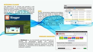 BITÁCORAS Y EL BLOG
Una bitácora es un recurso que permite a una
persona o grupo, o una organización expresar sus
ideas de forma inmediata y cronológica a través del
envío de artículos que quedan registrados en una
página ad-hoc.. El blog es una herramienta
adecuada para la realización de estas actividades.
WEBQUEST EDUCATIVO
La WebQuest es una herramienta que forma parte de un
proceso de aprendizaje guiado, con recursos
principalmente procedentes de Internet, que promueve la
utilización de habilidades cognitivas superiores, el trabajo
cooperativo, la autonomía de los estudiantes e incluye una
evaluación auténtica
WIKI
Es una herramienta didáctica-tecnológica-
asincrónica que brinda un espacio editable
en la red para todos los miembros que
deseen conformar una comunidad virtual.
En la educación formal, el uso de wikis
permite de alguna u otra manera formar
parte de comunidades virtuales
(presencial o a distancia).Lo esencial es el
aporte que se brinda a favor de la
construcción del conocimiento social.
 
