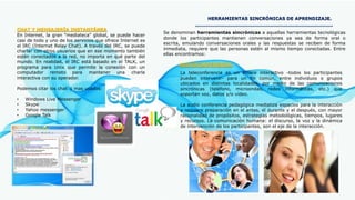 HERRAMIENTAS SINCRÓNICAS DE APRENDIZAJE.
Se denominan herramientas sincrónicas a aquellas herramientas tecnológicas
donde los participantes mantienen conversaciones ya sea de forma oral o
escrita, emulando conversaciones orales y las respuestas se reciben de forma
inmediata, requiere que las personas estén al mismo tiempo conectadas. Entre
ellas encontramos:
CHAT Y MENSAJERÍA INSTANTÁNEA
En Internet, la gran "mediateca" global, se puede hacer
casi de todo y uno de los servicios que ofrece Internet es
el IRC (Internet Relay Chat). A través del IRC, se puede
charlar con otros usuarios que en ese momento también
estén conectados a la red, no importa en qué parte del
mundo. En realidad, el IRC está basado en el TALK, un
programa para Unix que permite la conexión con un
computador remoto para mantener una charla
interactiva con su operador.
Podemos citar los chat´s mas usados:
• Windows Live Messenger
• Skype
• Yahoo messenger
• Google Talk
AUDIOCONFERENCIA
La teleconferencia es un enlace interactivo -todos los participantes
pueden intervenir- para un fin común, entre individuos o grupos
ubicados en distintas localidades, por medio de las comunicaciones
sincrónicas (teléfono, microondas, redes informáticas, etc.) que
soportan voz, datos y/o vídeo.
La audio conferencia pedagógica mediatiza espacios para la interacción
y requiere preparación en el antes, el durante y el después, con mayor
racionalidad de propósitos, estrategias metodológicas, tiempos, lugares
y recursos. La comunicación humana: el discurso, la voz y la dinámica
de intervención de los participantes, son el eje de la interacción.
 