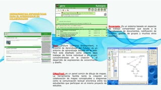 HERRAMIENTAS INFORMÁTICAS
PARA EL APRENDIZAJE EN
COLABORACION
Synergeia: Es un sistema basado en espacios
de trabajo compartidos' que ayuda a la
transferencia de documentos, notificación de
sucesos, gestión de grupos y muchos otros
aspectos.
Fle3: (Future Learning Environment, o
Entorno de Aprendizaje del Futuro) es un
entorno de aprendizaje basado en la web.
Fle3 está diseñado como soporte para
trabajar de forma individual o en grupo,
concentrándose en la creación y el
desarrollo de expresiones de conocimiento
y diseño.
CMapTool: es un panel común de dibujo de mapas.
La herramienta facilita tanto la creación en
colaboración de mapas conceptuales y diagramas
como la comunicación textual sincrónica entre los
estudiantes que participan en el mismo proyecto de
estudios.
 