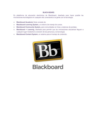 BLACK-BOARD
Es plataforma de educación electrónica de Blackboard, diseñada para hacer posible las
innovaciones tecnológicas en cualquier sitio conectando a la gente con la tecnología.
 Blackboard Academic Suite consiste de:
 Blackboard Learning System, un entorno de manejo de cursos.
 Blackboard Community System, para comunidades en línea y sistemas de portales.
 Blackboard + Learning, diseñada para permitir que las innovaciones educativas lleguen a
cualquier lugar mediante la conexión de las personas y la tecnología.
 Blackboard Content System, un sistema para el manejo de contenido.
 