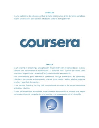 COURSERA
Es una plataforma de educación virtual gratuita ofrece cursos gratis de temas variados a
niveles universitarios pero abiertos a todos los sectores de la población.
DOKEOS
Es un entorno de e-learning y una aplicación de administración de contenidos de cursos y
también una herramienta de colaboración. Es software libre. y puede ser usado como
un sistema de gestión de contenido (CMS) para educación y educadores.
Esta característica para administrar contenidos incluye distribución de contenidos,
calendario, proceso de entrenamiento, chat en texto, audio y video, administración de
pruebas y guardado de registros.
Es un sistema flexible y de muy fácil uso mediante una interfaz de usuario sumamente
amigable e intuitivo.
Es una herramienta de aprendizaje, especialmente recomendada a usuarios que tengan
nociones mínimas de computación cuyo objetivo es la preocupación por el contenido.
 