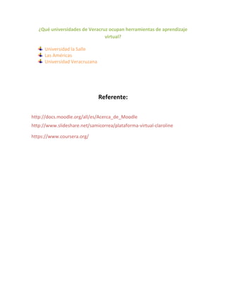 ¿Qué universidades de Veracruz ocupan herramientas de aprendizaje
virtual?
Universidad la Salle
Las Américas
Universidad Veracruzana
Referente:
http://docs.moodle.org/all/es/Acerca_de_Moodle
http://www.slideshare.net/samicorrea/plataforma-virtual-claroline
https://www.coursera.org/
 