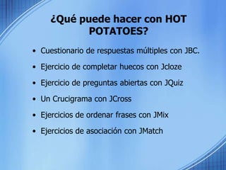 ¿Qué puede hacer con HOT POTATOES?Cuestionario de respuestas múltiples con JBC.Ejercicio de completar huecos con JclozeEjercicio de preguntas abiertas con JQuizUn Crucigrama con JCrossEjercicios de ordenar frases con JMixEjercicios de asociación con JMatch