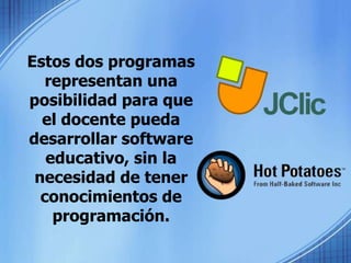 Estos dos programas representan una posibilidad para que el docente pueda desarrollar software educativo, sin la necesidad de tener conocimientos de programación.