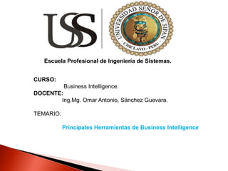 Escuela Profesional de Ingeniería de Sistemas.
CURSO:
Business Intelligence.
DOCENTE:
Ing.Mg. Omar Antonio, Sánchez Guevara.
TEMARIO:
Principales Herramientas de Business Intelligence
 