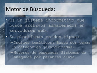Motor de Búsqueda:
• Es un sistema informativo que
  busca archivos almacenados en
  servidores web.
• Se clasifican en dos tipos:
 – Índices temáticos: Busca por temas
   o categorías jerarquizadas.
 – Motores de búsqueda: Sistemas de
   búsqueda por palabras clave.
 