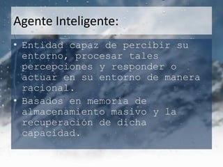 Agente Inteligente:
• Entidad capaz de percibir su
  entorno, procesar tales
  percepciones y responder o
  actuar en su entorno de manera
  racional.
• Basados en memoria de
  almacenamiento masivo y la
  recuperación de dicha
  capacidad.
 