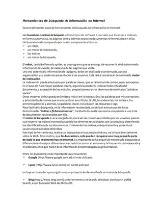 Herramientas de búsqueda de información en Internet
Existendiferentestiposde herramientasde búsquedade informaciónenInternet.
Los buscadoresomotoresdebúsqueda utilizantiposde software especialesque localizane indexan,
enforma automática,laspáginasWeby ademástodoslosdocumentosreferenciadosenellas.
Un buscador estácompuestoporcuatro componentesbásicos:
un robot,
un motorde indexación,
los índices
un motorde búsqueda.
El robot, tambiénllamadospider,esunprogramaque se encarga de recorrerla Web obteniendo
informaciónrelevante,de cadauna de laspáginasque visita.
Una vez obtenidalainformaciónde lapágina,debe seranalizadaycondensada,parasu
organizaciónysu posteriorpresentaciónalosusuarios.Estatarea larealizael denominado motor
de indexación.
La indexaciónpuedeefectuarse porpalabrasclaves,que eslaformamáscomún,o por conceptos.
En el caso de hacerloporpalabrasclaves,algunosbuscadoresindexantodoel textodel
documento,aexcepciónde losartículos,preposicionesyotrostérminosdenominados“palabras
vacías”.
Otros motoresde búsquedase limitanaincluirenlaindexaciónalaspalabrasque más se repiten,
o priorizanlostérminosque se encuentranenel título,laURL,las cabeceras,losenlaces,los
primerospárrafosyademás,laspalabrasclavesincluidasenlasetiquetasotags.
Para facilitarlabúsqueda,enlainformaciónrecolectada,se utilizanestructurasde datos
denominadas"índicesoficherosinversos",medianteloscualesse asociaunapalabraa una lista
de documentosrelacionadosconella.
El motor de búsqueda esel encargadode procesar lasconsultasrecibidasporlosusuarios,paralo
cual recorre losíndicesinversosbuscandolostérminosrelacionadosconlaconsultayobteniendo
losidentificadoresde losdocumentos.Finalmente losordenajerárquicamenteypresentaal
usuariolosresultadosobtenidos.
Este tipode herramienta,realizasusbúsquedasensuspropiosíndices,nolohace directamente
sobre la Web.Esto implica,que losbuscadores,solopuedenrecuperaruna muy pequeñaparte
de todo loque realmente hay enInternet.Es importante señalarque losmotoresde búsquedase
diferencianentresípor diferentescaracterísticascomo:el volumenylafrecuenciade indexacióny
el ordenamientoque hacende lainformaciónencontradaparasupresentación.
Entre losbuscadoresmásimportantesse encuentran:
Google (http://www.google.com.ar):el másutilizado.
Lycos (http://www.lycos.com/):unportal webque
incluye unbuscadorque surgiócomoun proyectode desarrollode unmotorde búsqueda.
Bing(http://www.bing.com/):anteriormente LiveSearch,WindowsLiveSearchyMSN
Search,esun buscadorWeb de Microsoft.
 