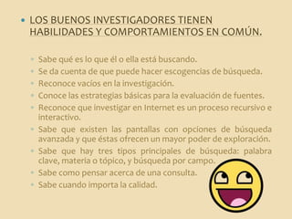    LOS BUENOS INVESTIGADORES TIENEN
    HABILIDADES Y COMPORTAMIENTOS EN COMÚN.

    ◦   Sabe qué es lo que él o ella está buscando.
    ◦   Se da cuenta de que puede hacer escogencias de búsqueda.
    ◦   Reconoce vacíos en la investigación.
    ◦   Conoce las estrategias básicas para la evaluación de fuentes.
    ◦   Reconoce que investigar en Internet es un proceso recursivo e
        interactivo.
    ◦   Sabe que existen las pantallas con opciones de búsqueda
        avanzada y que éstas ofrecen un mayor poder de exploración.
    ◦   Sabe que hay tres tipos principales de búsqueda: palabra
        clave, materia o tópico, y búsqueda por campo.
    ◦   Sabe como pensar acerca de una consulta.
    ◦   Sabe cuando importa la calidad.
 