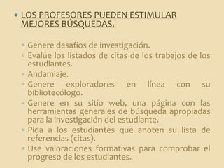    LOS PROFESORES PUEDEN ESTIMULAR
    MEJORES BÚSQUEDAS.

    ◦ Genere desafíos de investigación.
    ◦ Evalúe los listados de citas de los trabajos de los
      estudiantes.
    ◦ Andamiaje.
    ◦ Genere exploradores en línea con su
      bibliotecólogo.
    ◦ Genere en su sitio web, una página con las
      herramientas generales de búsqueda apropiadas
      para la investigación del estudiante.
    ◦ Pida a los estudiantes que anoten su lista de
      referencias (citas).
    ◦ Use valoraciones formativas para comprobar el
      progreso de los estudiantes.
 