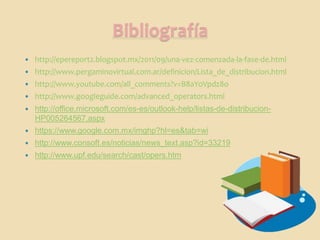 Bibliografía
   http://epereport2.blogspot.mx/2011/09/una-vez-comenzada-la-fase-de.html
   http://www.pergaminovirtual.com.ar/definicion/Lista_de_distribucion.html
   http://www.youtube.com/all_comments?v=B8aYoVpdz8o
   http://www.googleguide.com/advanced_operators.html
   http://office.microsoft.com/es-es/outlook-help/listas-de-distribucion-
    HP005264567.aspx
   https://www.google.com.mx/imghp?hl=es&tab=wi
   http://www.consoft.es/noticias/news_text.asp?id=33219
   http://www.upf.edu/search/cast/opers.htm
 