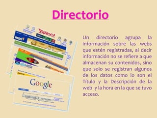 Directorio
     Un directorio agrupa la
     información sobre las webs
     que estén registradas, al decir
     información no se refiere a que
     almacenan su contenidos, sino
     que solo se registran algunos
     de los datos como lo son el
     Título y la Descripción de la
     web y la hora en la que se tuvo
     acceso.
 