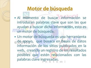 Motor de búsqueda
 Al momento de buscar información se
  introducen palabras clave que son las que
  ayudan a buscar dicha información, esto es
  un motor de búsqueda.
 Un motor de búsqueda es una herramienta
  de apoyo, que busaca en bases de datos
  información de los sitios publicados en la
  web, creando un registro de los resultados
  posibles que estén relacionados con las
  palabras clave ingresadas.
 