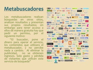 Metabuscadores
Los metabuscadores realizan
búsquedas en otros sitios,
analizan resultados y presentan
sus propios resultados; sin
embargo para tener acceso a
ellos de manera gratuita hay que
pedir un permiso, por el
siguiente motivo:
     “El buscador, pone el
dinero para operar el servicio,
los contenidos que utilizara el
metabuscador, y no percibe
nada a cambio. Al eliminar la
publicidad,    no se obtienen
ingresos. Solo gasto y pérdida
de visitantes que utilicen este
servicio de búsqueda”
 