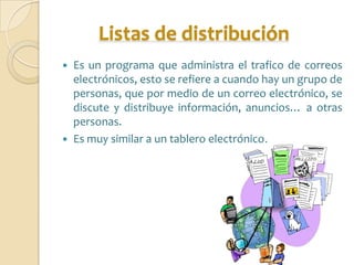 Listas de distribución
   Es un programa que administra el trafico de correos
    electrónicos, esto se refiere a cuando hay un grupo de
    personas, que por medio de un correo electrónico, se
    discute y distribuye información, anuncios… a otras
    personas.
   Es muy similar a un tablero electrónico.
 