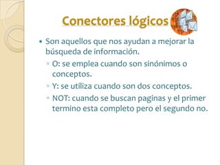 Conectores lógicos
   Son aquellos que nos ayudan a mejorar la
    búsqueda de información.
    ◦ O: se emplea cuando son sinónimos o
      conceptos.
    ◦ Y: se utiliza cuando son dos conceptos.
    ◦ NOT: cuando se buscan paginas y el primer
      termino esta completo pero el segundo no.
 
