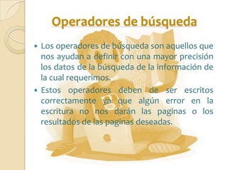 Operadores de búsqueda
 Los operadores de búsqueda son aquellos que
  nos ayudan a definir con una mayor precisión
  los datos de la búsqueda de la información de
  la cual requerimos.
 Estos operadores deben de ser escritos
  correctamente ya que algún error en la
  escritura no nos darán las paginas o los
  resultados de las paginas deseadas.
 