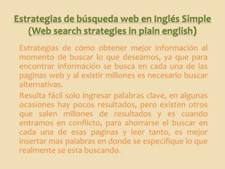 Estrategias de búsqueda web en Inglés Simple
   (Web search strategies in plain english)
 Estrategias de cómo obtener mejor información al
 momento de buscar lo que deseamos, ya que para
 encontrar información se busca en cada una de las
 paginas web y al existir millones es necesario buscar
 alternativas.
 Resulta fácil solo ingresar palabras clave, en algunas
 ocasiones hay pocos resultados, pero existen otros
 que salen millones de resultados y es cuando
 entramos en conflicto, para ahorrarse el buscar en
 cada una de esas paginas y leer tanto, es mejor
 insertar mas palabras en donde se especifique lo que
 realmente se esta buscando.
 